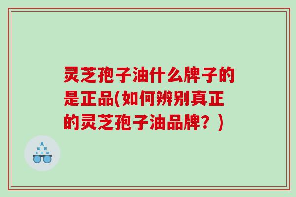 灵芝孢子油什么牌子的是正品(如何辨别真正的灵芝孢子油品牌？)