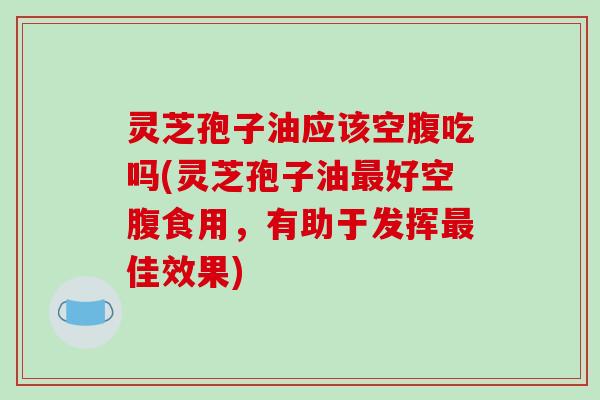 灵芝孢子油应该空腹吃吗(灵芝孢子油好空腹食用，有助于发挥佳效果)