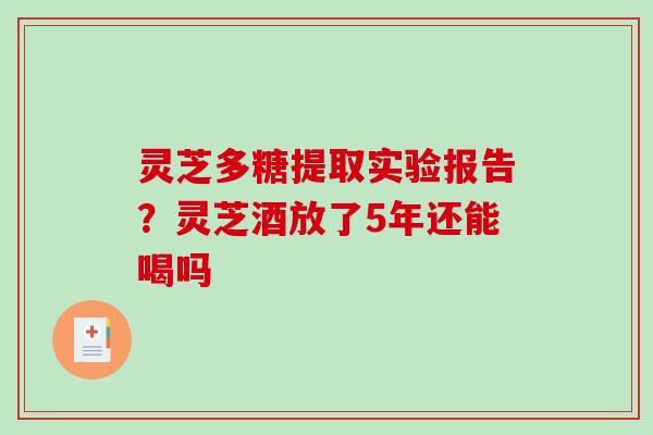 灵芝多糖提取实验报告？灵芝酒放了5年还能喝吗