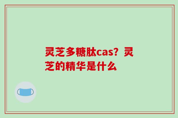 灵芝多糖肽cas？灵芝的精华是什么