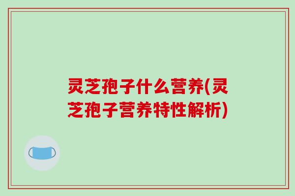 灵芝孢子什么营养(灵芝孢子营养特性解析)