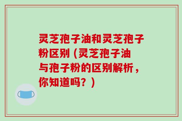 灵芝孢子油和灵芝孢子粉区别 (灵芝孢子油与孢子粉的区别解析，你知道吗？)