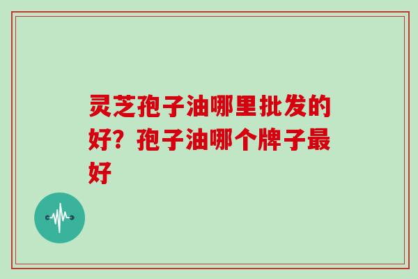 灵芝孢子油哪里批发的好？孢子油哪个牌子好