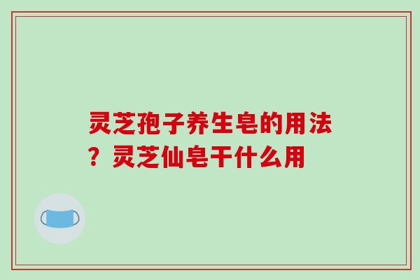 灵芝孢子养生皂的用法？灵芝仙皂干什么用