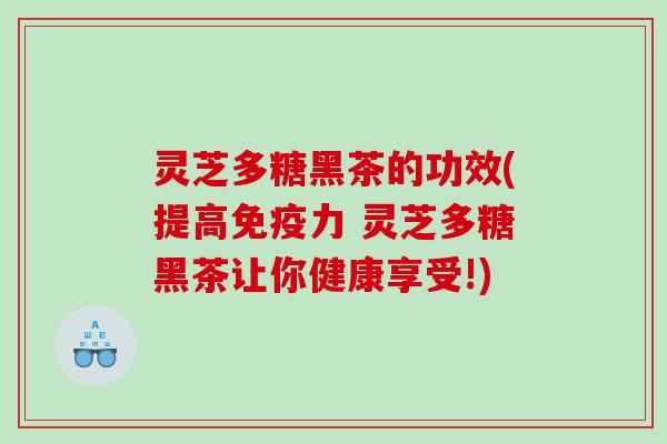 灵芝多糖黑茶的功效(提高免疫力 灵芝多糖黑茶让你健康享受!)