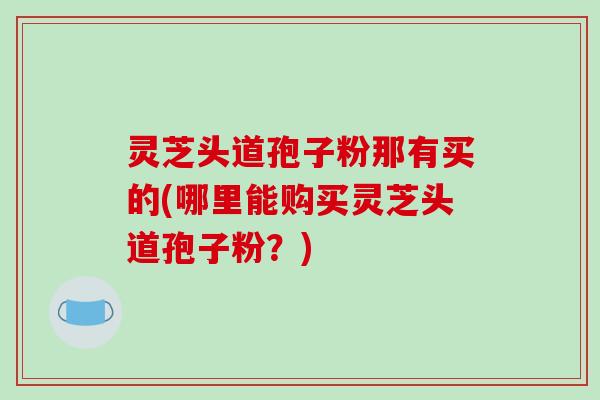 灵芝头道孢子粉那有买的(哪里能购买灵芝头道孢子粉？)