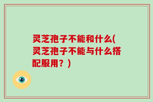 灵芝孢子不能和什么(灵芝孢子不能与什么搭配服用？)