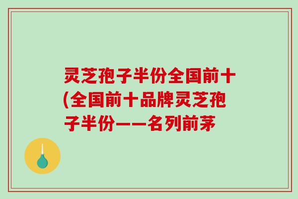 灵芝孢子半份全国前十(全国前十品牌灵芝孢子半份——名列前茅