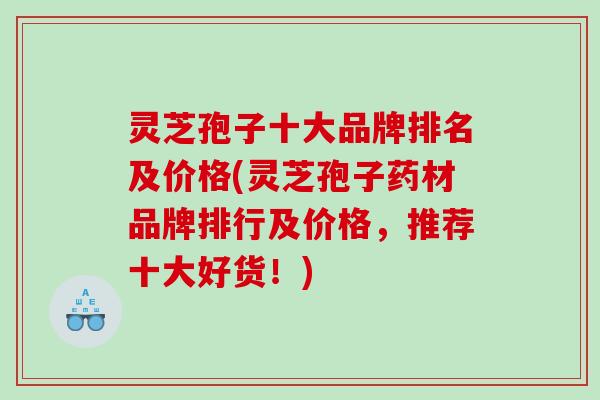 灵芝孢子十大品牌排名及价格(灵芝孢子药材品牌排行及价格，推荐十大好货！)
