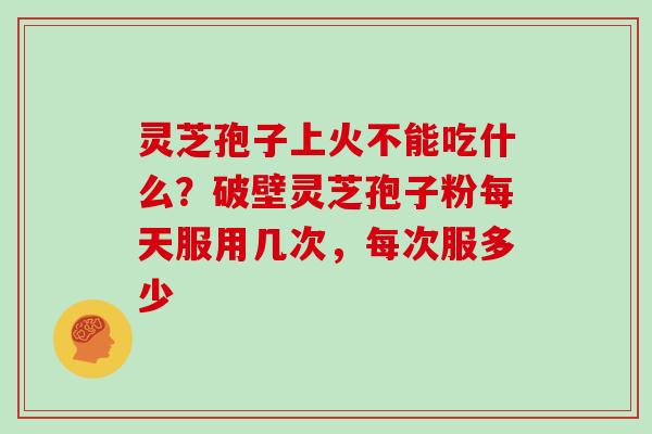 灵芝孢子上火不能吃什么？破壁灵芝孢子粉每天服用几次，每次服多少