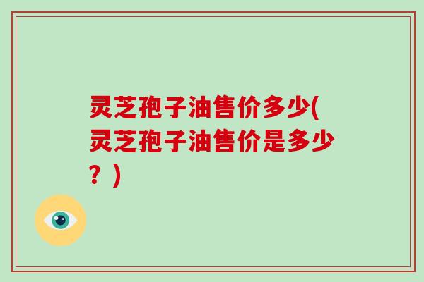 灵芝孢子油售价多少(灵芝孢子油售价是多少？)