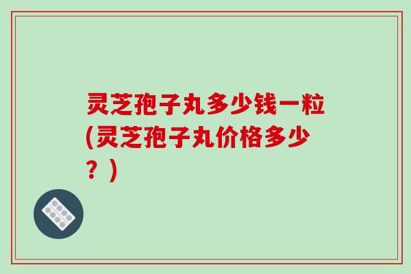 灵芝孢子丸多少钱一粒(灵芝孢子丸价格多少？)