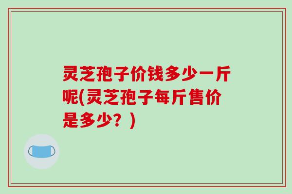 灵芝孢子价钱多少一斤呢(灵芝孢子每斤售价是多少？)