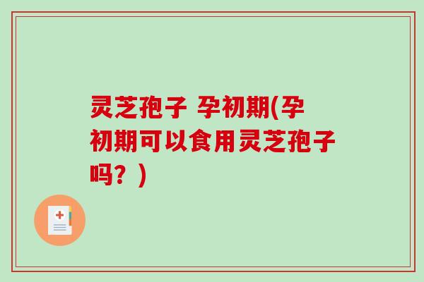 灵芝孢子 孕初期(孕初期可以食用灵芝孢子吗？)