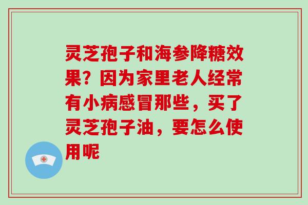 灵芝孢子和海参降糖效果？因为家里老人经常有小那些，买了灵芝孢子油，要怎么使用呢