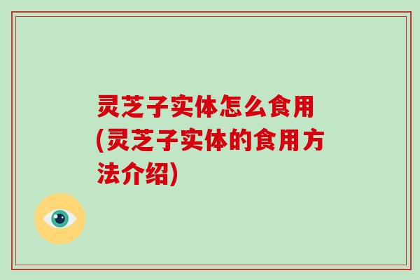 灵芝子实体怎么食用 (灵芝子实体的食用方法介绍)
