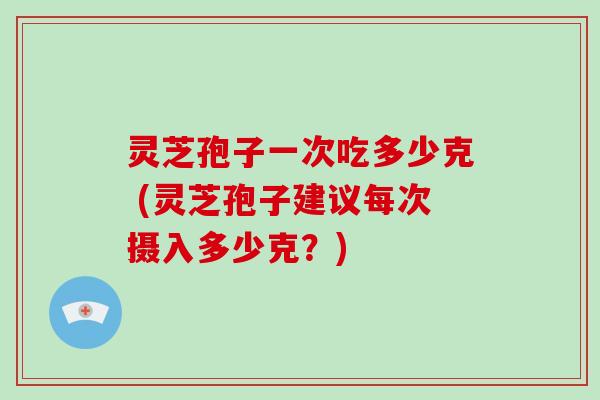 灵芝孢子一次吃多少克 (灵芝孢子建议每次摄入多少克？)