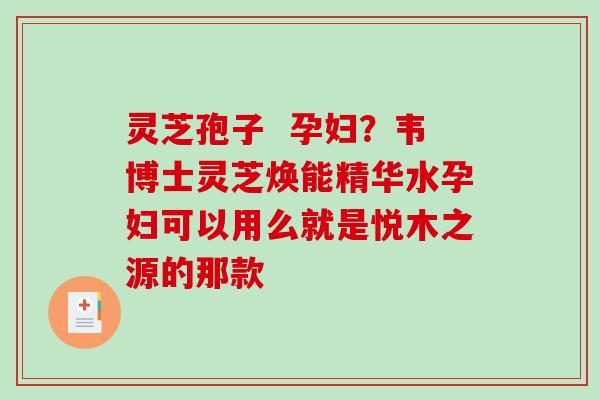 灵芝孢子  孕妇？韦博士灵芝焕能精华水孕妇可以用么就是悦木之源的那款