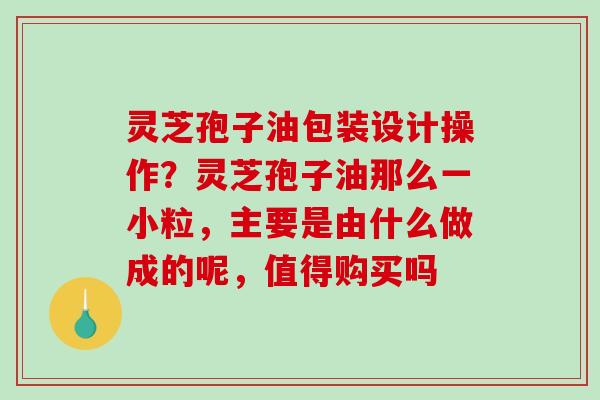 灵芝孢子油包装设计操作？灵芝孢子油那么一小粒，主要是由什么做成的呢，值得购买吗
