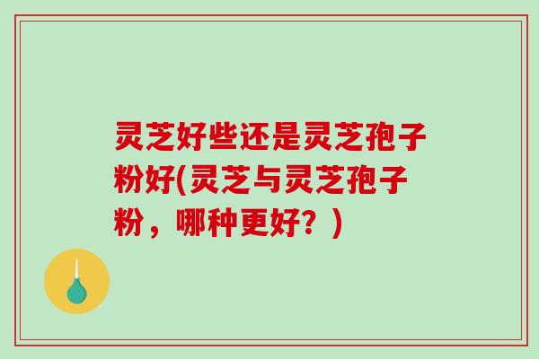 灵芝好些还是灵芝孢子粉好(灵芝与灵芝孢子粉，哪种更好？)