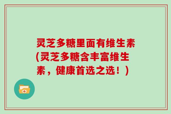 灵芝多糖里面有维生素(灵芝多糖含丰富维生素，健康首选之选！)