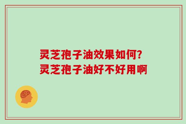 灵芝孢子油效果如何？灵芝孢子油好不好用啊