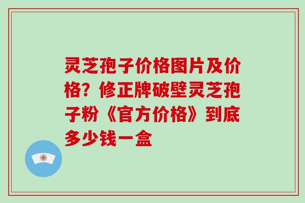 灵芝孢子价格图片及价格？修正牌破壁灵芝孢子粉《官方价格》到底多少钱一盒