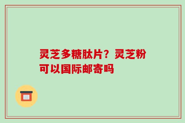灵芝多糖肽片？灵芝粉可以国际邮寄吗