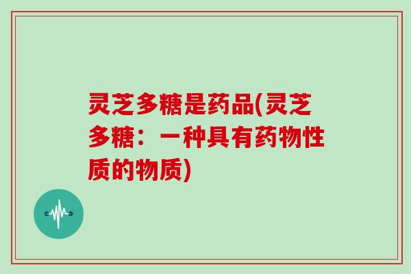 灵芝多糖是药品(灵芝多糖：一种具有性质的物质)