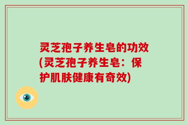 灵芝孢子养生皂的功效(灵芝孢子养生皂：保护健康有奇效)