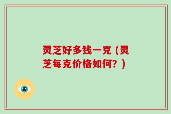灵芝好多钱一克 (灵芝每克价格如何？)