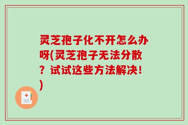 灵芝孢子化不开怎么办呀(灵芝孢子无法分散？试试这些方法解决！)