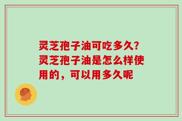 灵芝孢子油可吃多久？灵芝孢子油是怎么样使用的，可以用多久呢