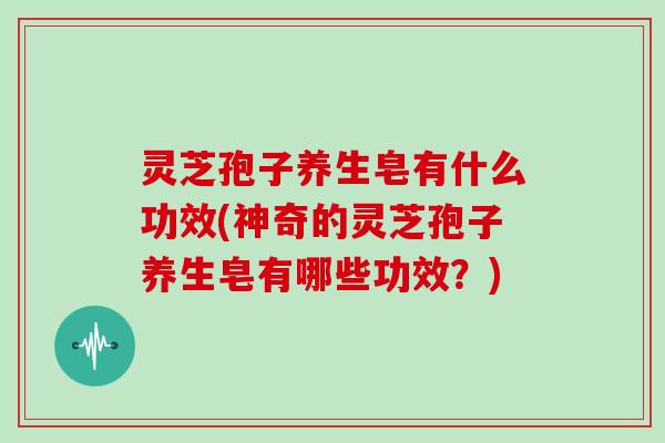 灵芝孢子养生皂有什么功效(神奇的灵芝孢子养生皂有哪些功效？)