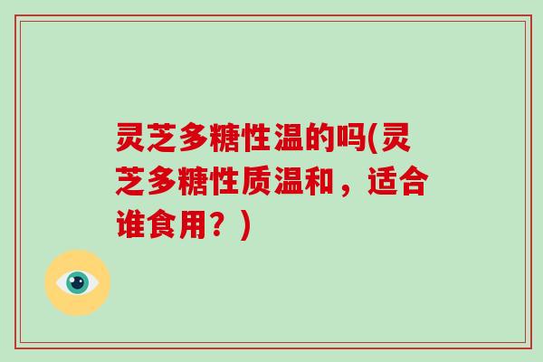 灵芝多糖性温的吗(灵芝多糖性质温和，适合谁食用？)
