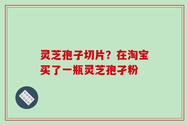 灵芝孢子切片？在淘宝买了一瓶灵芝孢孑粉
