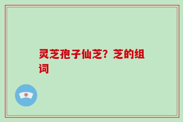 灵芝孢子仙芝？芝的组词