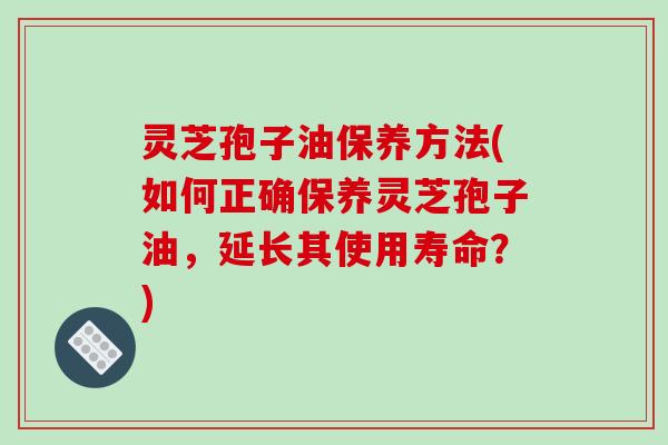 灵芝孢子油保养方法(如何正确保养灵芝孢子油，延长其使用寿命？)