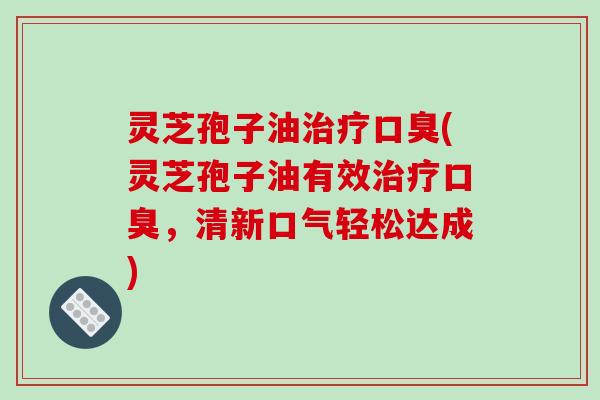 灵芝孢子油口臭(灵芝孢子油有效口臭，清新口气轻松达成)