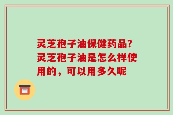 灵芝孢子油保健药品？灵芝孢子油是怎么样使用的，可以用多久呢