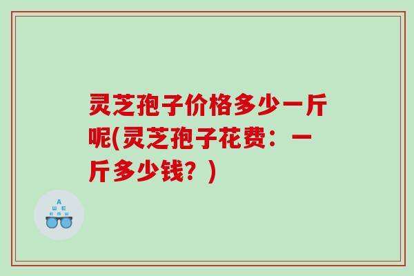 灵芝孢子价格多少一斤呢(灵芝孢子花费：一斤多少钱？)