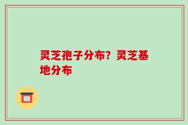 灵芝孢子分布？灵芝基地分布