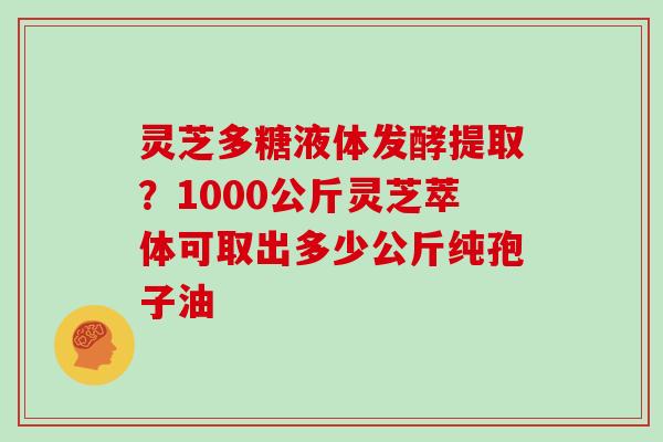 灵芝多糖液体发酵提取？1000公斤灵芝萃体可取出多少公斤纯孢子油