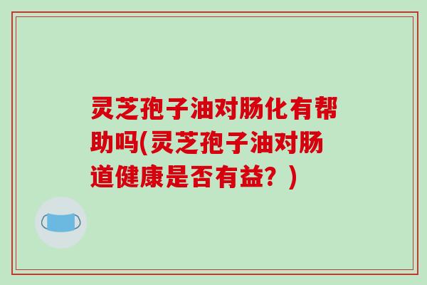 灵芝孢子油对肠化有帮助吗(灵芝孢子油对肠道健康是否有益?) 灵芝孢子油对肠化有帮助吗(灵芝孢子油对肠道健康是否有益?)