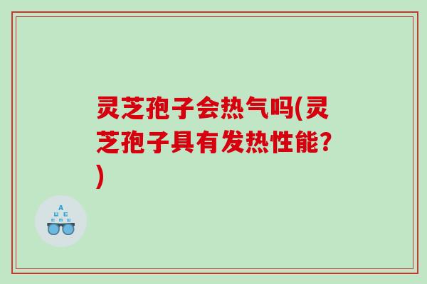 灵芝孢子会热气吗(灵芝孢子具有发热性能？)