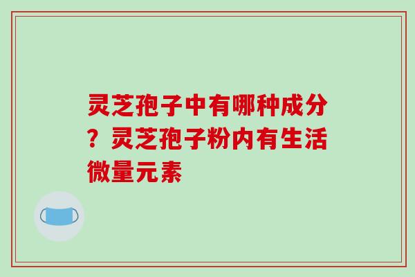 灵芝孢子中有哪种成分？灵芝孢子粉内有生活微量元素