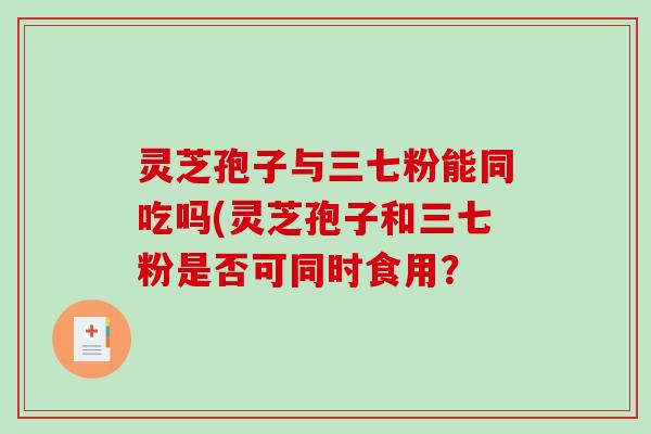 灵芝孢子与三七粉能同吃吗(灵芝孢子和三七粉是否可同时食用? 灵芝孢子与三七粉能同吃吗(灵芝孢子和三七粉是否可同时食用?