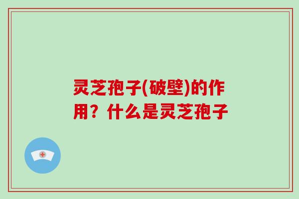 灵芝孢子(破壁)的作用？什么是灵芝孢子