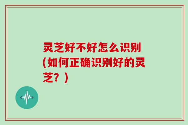 灵芝好不好怎么识别 (如何正确识别好的灵芝?) 灵芝好不好怎么识别 (如何正确识别好的灵芝?)