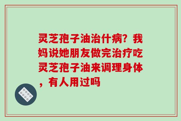 灵芝孢子油什?我妈说她朋友做完吃灵芝孢子油来调理身体,有人用过吗 灵芝孢子油什?我妈说她朋友做完吃灵芝孢子油来调理身体,有人用过吗